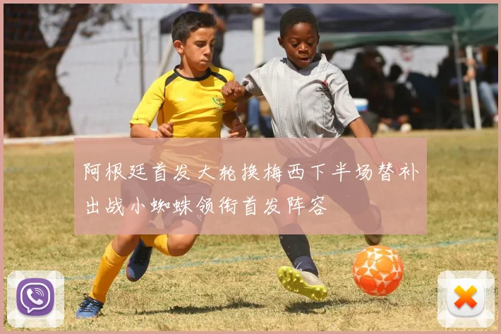 阿根廷首发大轮换梅西下半场替补出战小蜘蛛领衔首发阵容