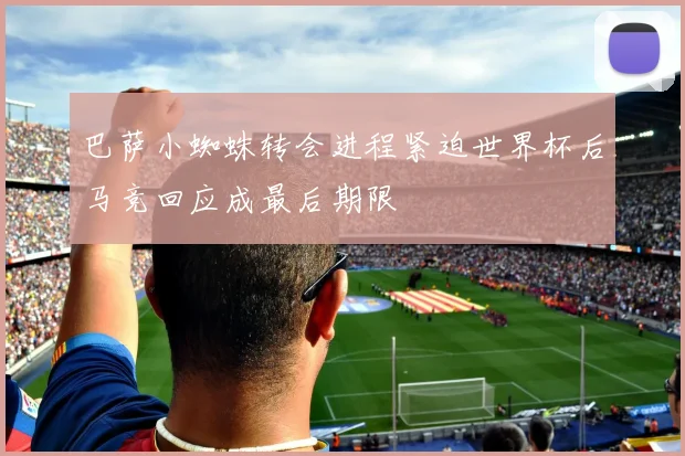 巴萨小蜘蛛转会进程紧迫世界杯后马竞回应成最后期限