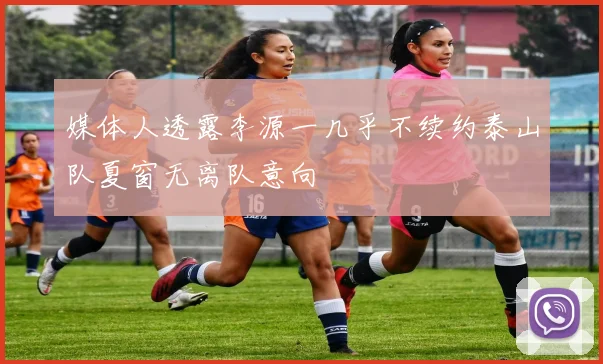 媒体人透露李源一几乎不续约泰山队夏窗无离队意向