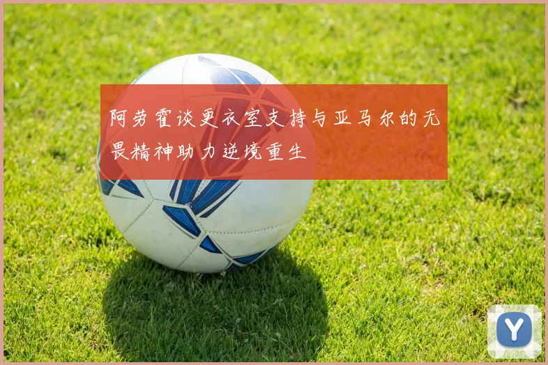 阿劳霍谈更衣室支持与亚马尔的无畏精神助力逆境重生