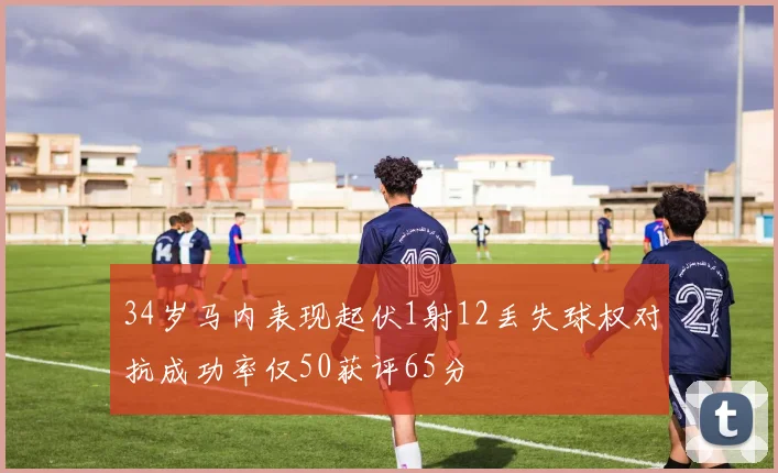 34岁马内表现起伏1射12丢失球权对抗成功率仅50获评65分