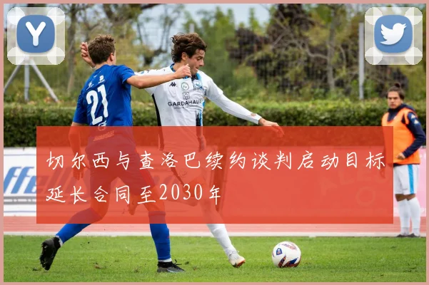 切尔西与查洛巴续约谈判启动目标延长合同至2030年