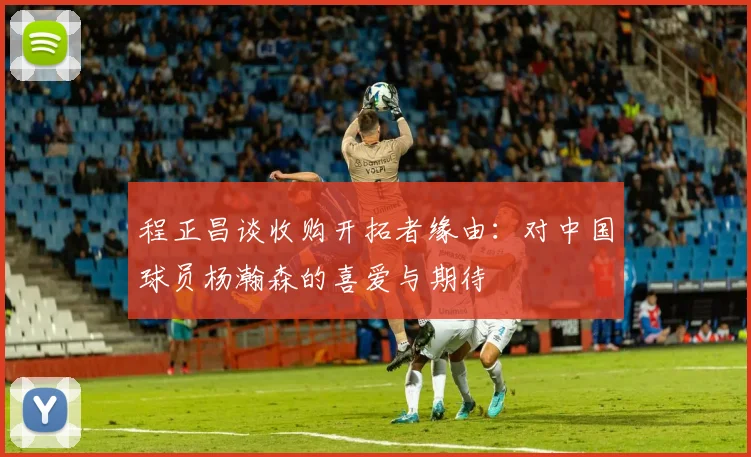 程正昌谈收购开拓者缘由：对中国球员杨瀚森的喜爱与期待