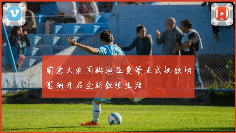 前意大利国脚迪亚曼蒂正式执教切塞纳开启全新教练生涯