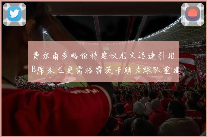 费尔南多略伦特建议尤文迅速引进B席米兰更需格雷茨卡助力球队重建