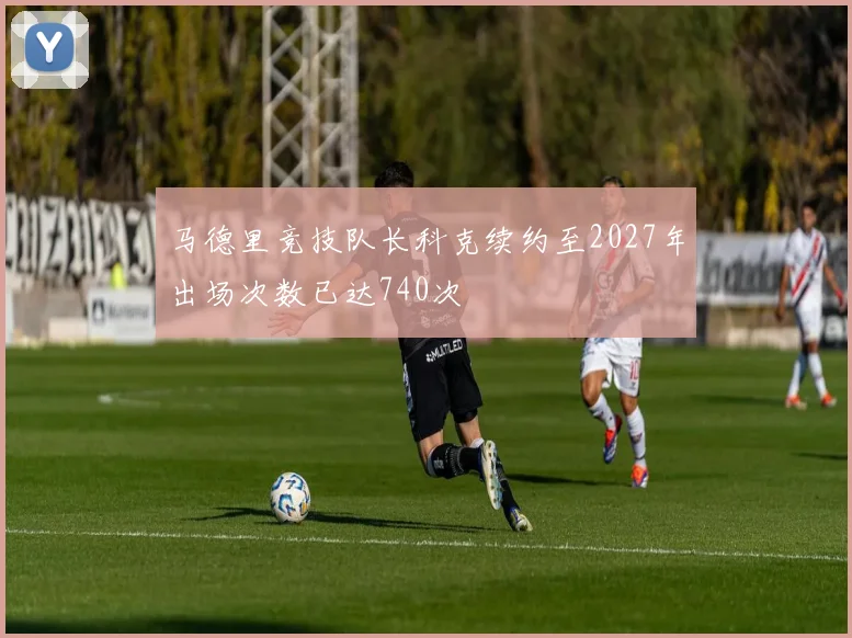马德里竞技队长科克续约至2027年出场次数已达740次