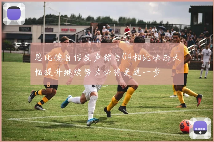 恩比德自信发声称与G4相比状态大幅提升继续努力必将更进一步