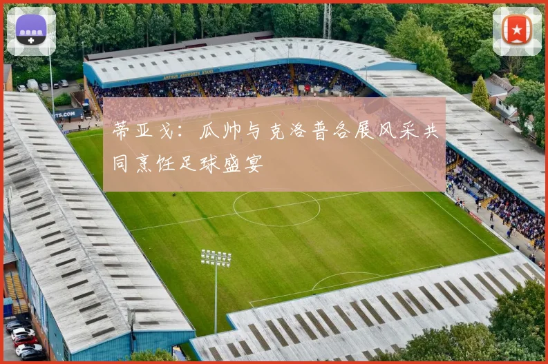 蒂亚戈：瓜帅与克洛普各展风采共同烹饪足球盛宴