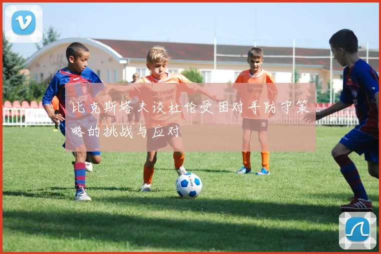 比克斯塔夫谈杜伦受困对手防守策略的挑战与应对