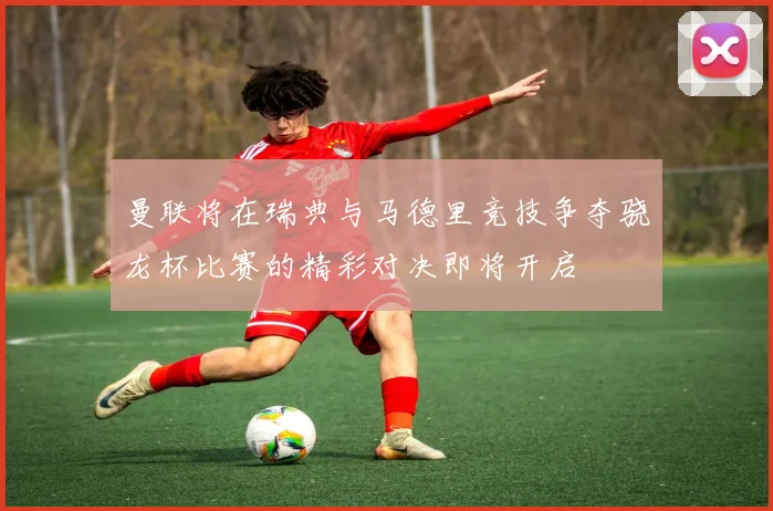 曼联将在瑞典与马德里竞技争夺骁龙杯比赛的精彩对决即将开启