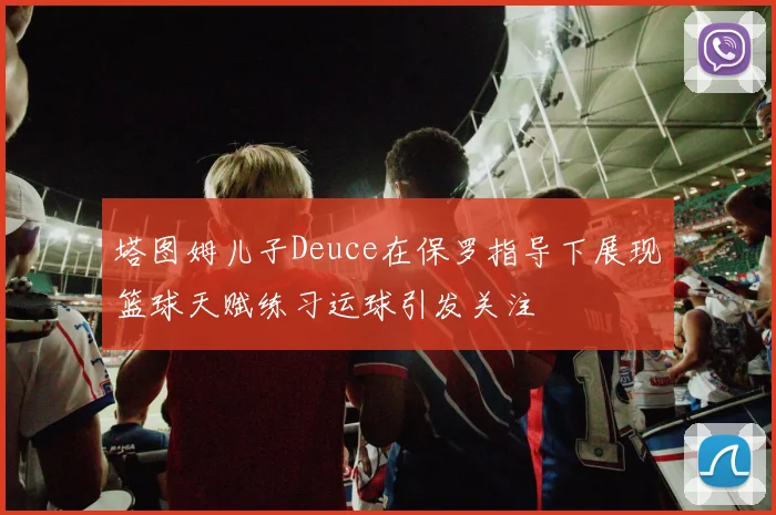 塔图姆儿子Deuce在保罗指导下展现篮球天赋练习运球引发关注