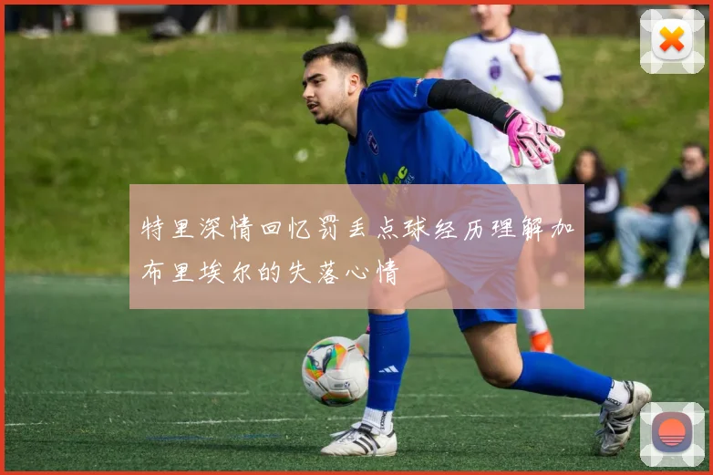 特里深情回忆罚丢点球经历理解加布里埃尔的失落心情