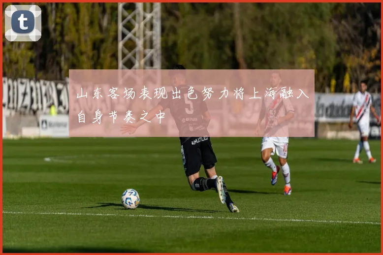 山东客场表现出色努力将上海融入自身节奏之中