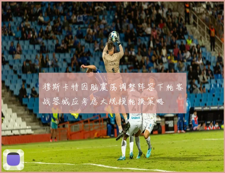 穆斯卡特因脑震荡调整阵容下轮客战蓉城应考虑大规模轮换策略